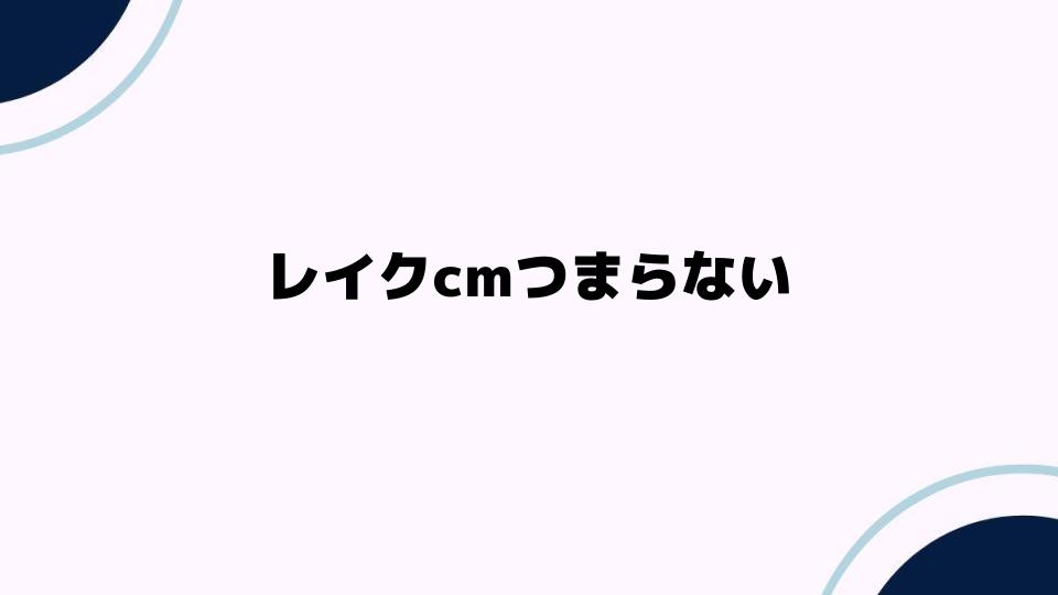 レイクcmつまらない理由とは？視聴者の声を徹底分析